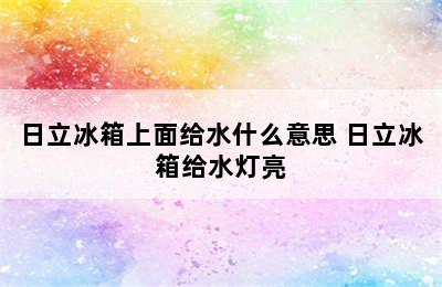 日立冰箱上面给水什么意思 日立冰箱给水灯亮